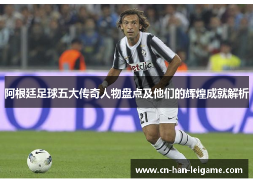 阿根廷足球五大传奇人物盘点及他们的辉煌成就解析