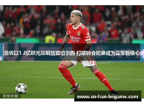 恩佐以1.2亿欧元压哨加盟切尔西 打破转会纪录成为蓝军新核心