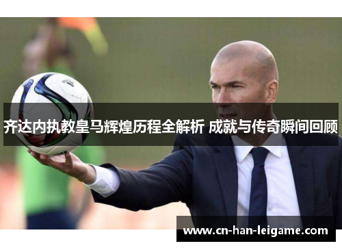 齐达内执教皇马辉煌历程全解析 成就与传奇瞬间回顾
