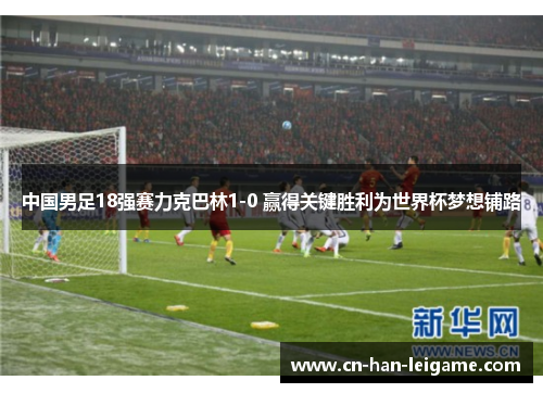 中国男足18强赛力克巴林1-0 赢得关键胜利为世界杯梦想铺路